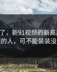 节奏变了，新91视频的新高度猜测！你懂的人，可不能装装没看到