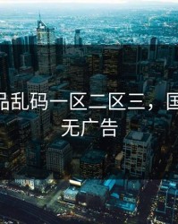 国产精品乱码一区二区三，国产一区 无广告