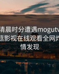 网红在清晨时分遭遇mogutv 情不自禁，蘑菇影视在线观看全网炸锅，详情发现