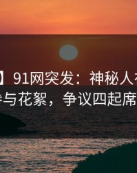 【爆料】91网突发：神秘人在深夜被曝曾参与花絮，争议四起席卷全网