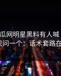 黑料吃瓜网明星黑料有人喊“实锤”我只问一个：话术套路在哪？