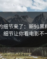 被忽略的细节来了：新91黑料重磅回归，细节让你看电影不一样