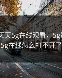 5g影讯 天天5g在线观看，5g影讯天天5g在线怎么打不开了