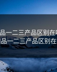 精产国品一二三产品区别在哪里呢，精产国品一二三产品区别在哪里呢