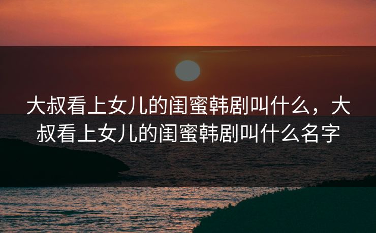 大叔看上女儿的闺蜜韩剧叫什么,大叔看上女儿的闺蜜韩剧叫什么名字 大叔看上女儿的闺蜜韩剧叫什么,大叔看上女儿的闺蜜韩剧叫什么名字