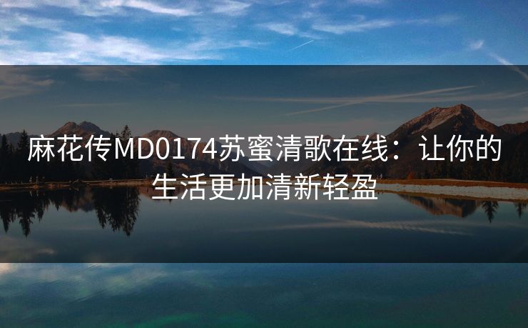 麻花传MD0174苏蜜清歌在线：让你的生活更加清新轻盈