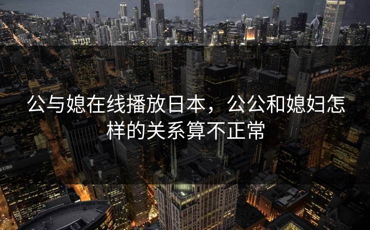 公与媳在线播放日本，公公和媳妇怎样的关系算不正常