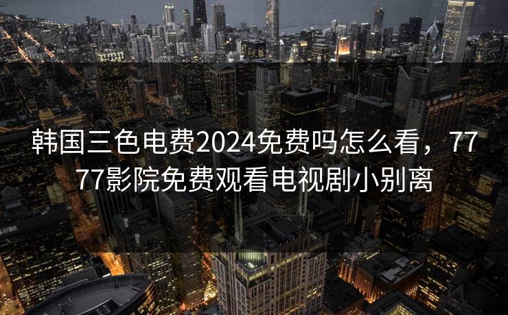 韩国三色电费2024免费吗怎么看，7777影院免费观看电视剧小别离