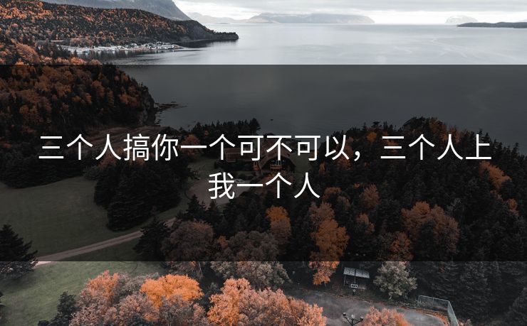 三个人搞你一个可不可以,三个人上我一个人 三个人搞你一个可不可以,三个人上我一个人