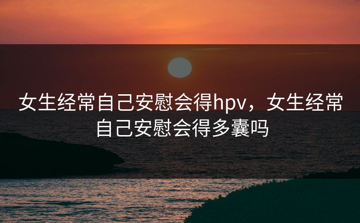 女生经常自己安慰会得hpv,女生经常自己安慰会得多囊吗 女生经常自己安慰会得hpv,女生经常自己安慰会得多囊吗