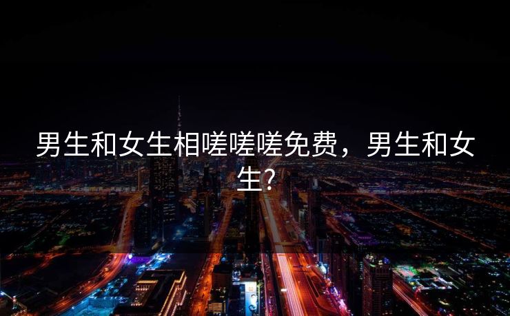 男生和女生相嗟嗟嗟免费,男生和女生? 男生和女生相嗟嗟嗟免费,男生和女生?