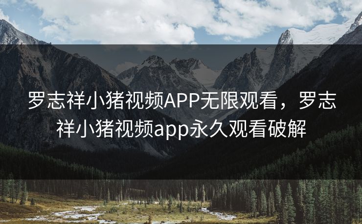 罗志祥小猪视频APP无限观看，罗志祥小猪视频app永久观看破解
