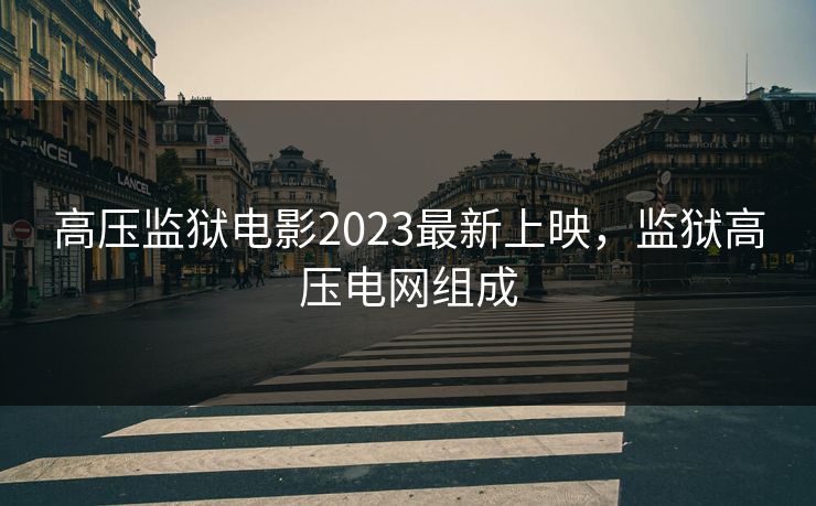 高压监狱电影2023最新上映，监狱高压电网组成