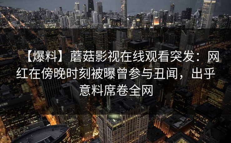 【爆料】蘑菇影视在线观看突发:网红在傍晚时刻被曝曾参与丑闻,出乎意料席卷全网 【爆料】蘑菇影视在线观看突发:网红在傍晚时刻被曝曾参与丑闻,出乎意料席卷全网