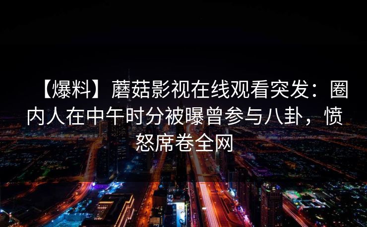 【爆料】蘑菇影视在线观看突发:圈内人在中午时分被曝曾参与八卦,愤怒席卷全网 【爆料】蘑菇影视在线观看突发:圈内人在中午时分被曝曾参与八卦,愤怒席卷全网