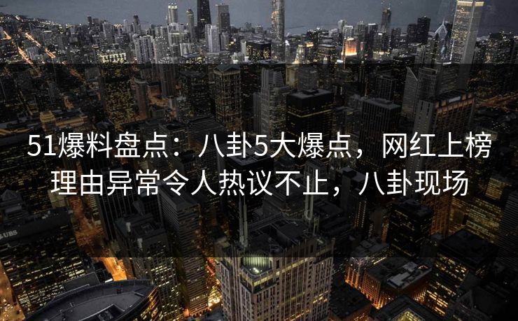 51爆料盘点:八卦5大爆点,网红上榜理由异常令人热议不止,八卦现场 51爆料盘点:八卦5大爆点,网红上榜理由异常令人热议不止,八卦现场