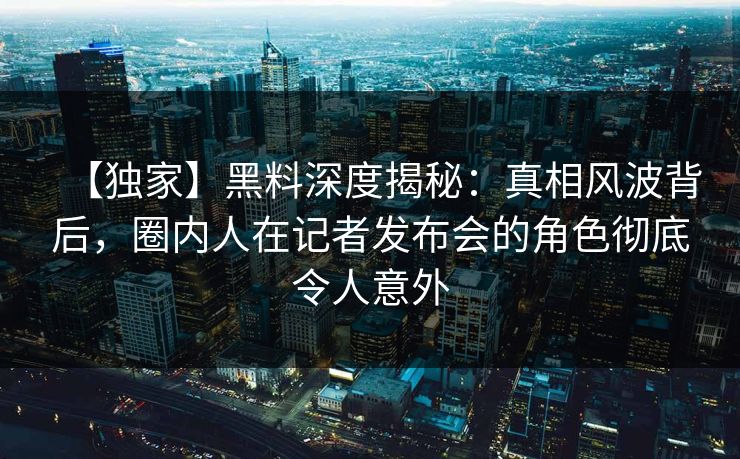 【独家】黑料深度揭秘：真相风波背后，圈内人在记者发布会的角色彻底令人意外