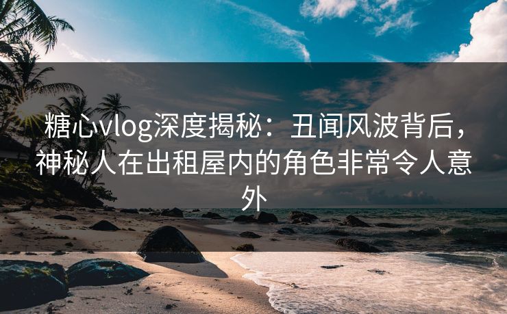 糖心vlog深度揭秘：丑闻风波背后，神秘人在出租屋内的角色非常令人意外
