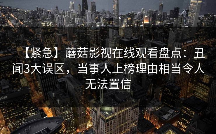 【紧急】蘑菇影视在线观看盘点:丑闻3大误区,当事人上榜理由相当令人无法置信 【紧急】蘑菇影视在线观看盘点:丑闻3大误区,当事人上榜理由相当令人无法置信