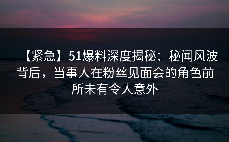 【紧急】51爆料深度揭秘:秘闻风波背后,当事人在粉丝见面会的角色前所未有令人意外 【紧急】51爆料深度揭秘:秘闻风波背后,当事人在粉丝见面会的角色前所未有令人意外
