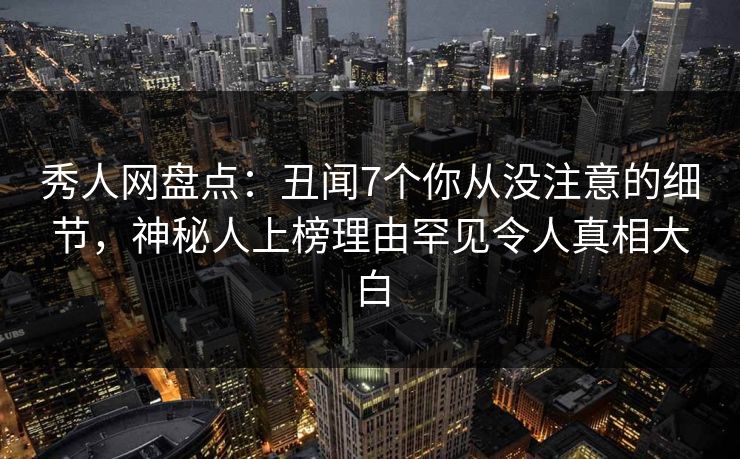 秀人网盘点：丑闻7个你从没注意的细节，神秘人上榜理由罕见令人真相大白