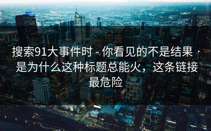 搜索91大事件时 - 你看见的不是结果 · 是为什么这种标题总能火，这条链接最危险