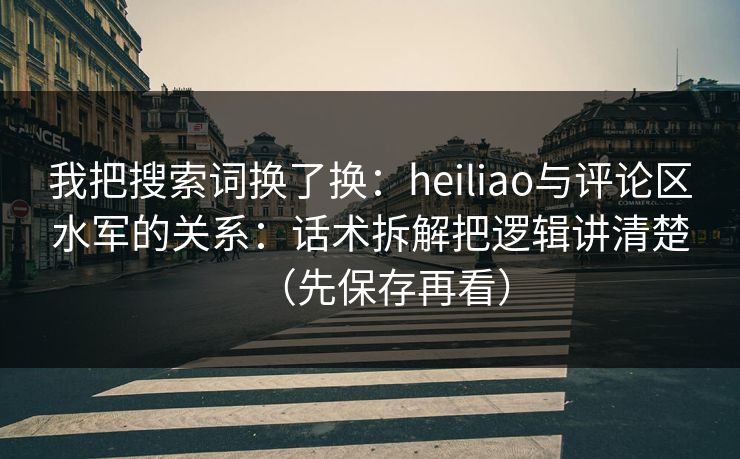 我把搜索词换了换：heiliao与评论区水军的关系：话术拆解把逻辑讲清楚（先保存再看）