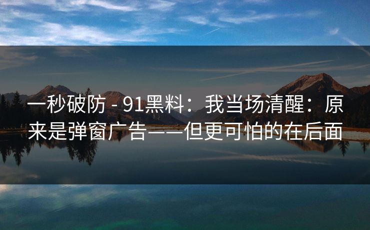 一秒破防 - 91黑料：我当场清醒：原来是弹窗广告——但更可怕的在后面