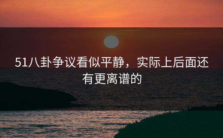 51八卦争议看似平静，实际上后面还有更离谱的