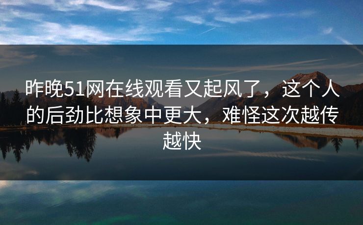 昨晚51网在线观看又起风了，这个人的后劲比想象中更大，难怪这次越传越快