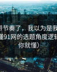 别再被带节奏了，我以为是我要求高，后来才懂91网的选题角度逻辑（看完你就懂）
