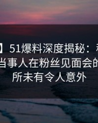 【紧急】51爆料深度揭秘：秘闻风波背后，当事人在粉丝见面会的角色前所未有令人意外