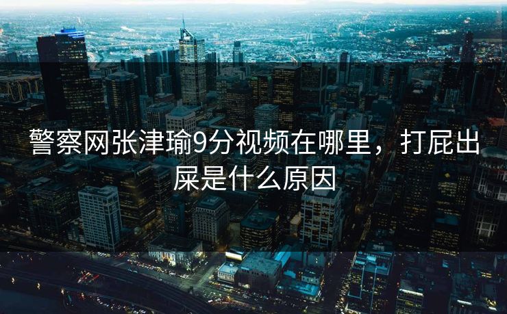 警察网张津瑜9分视频在哪里，打屁出屎是什么原因