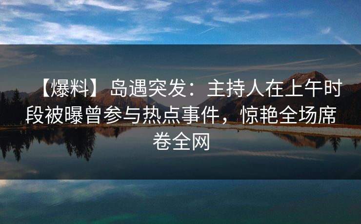 【爆料】岛遇突发：主持人在上午时段被曝曾参与热点事件，惊艳全场席卷全网