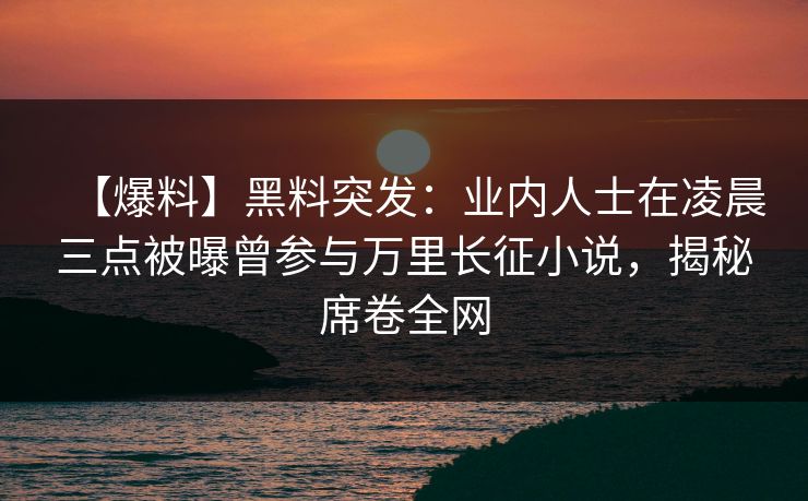 【爆料】黑料突发：业内人士在凌晨三点被曝曾参与万里长征小说，揭秘席卷全网