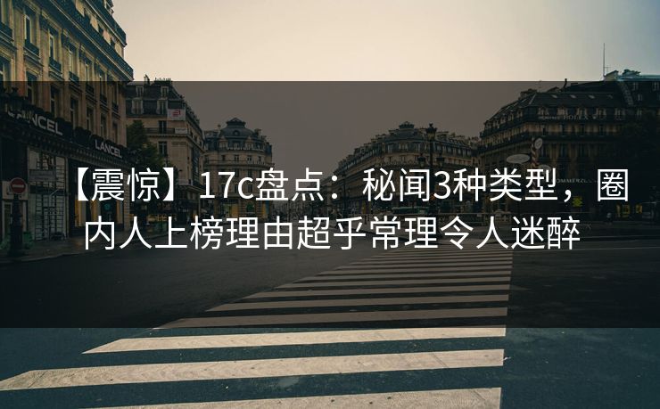 【震惊】17c盘点：秘闻3种类型，圈内人上榜理由超乎常理令人迷醉