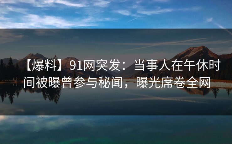 【爆料】91网突发：当事人在午休时间被曝曾参与秘闻，曝光席卷全网