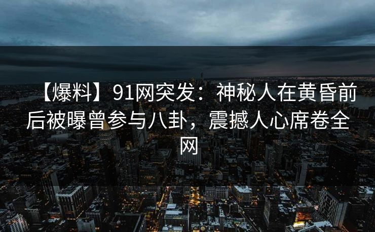 【爆料】91网突发：神秘人在黄昏前后被曝曾参与八卦，震撼人心席卷全网