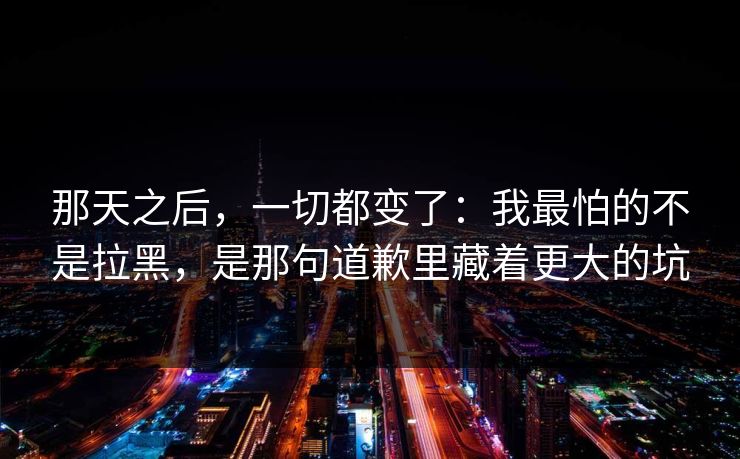 那天之后,一切都变了:我最怕的不是拉黑,是那句道歉里藏着更大的坑 那天之后,一切都变了:我最怕的不是拉黑,是那句道歉里藏着更大的坑