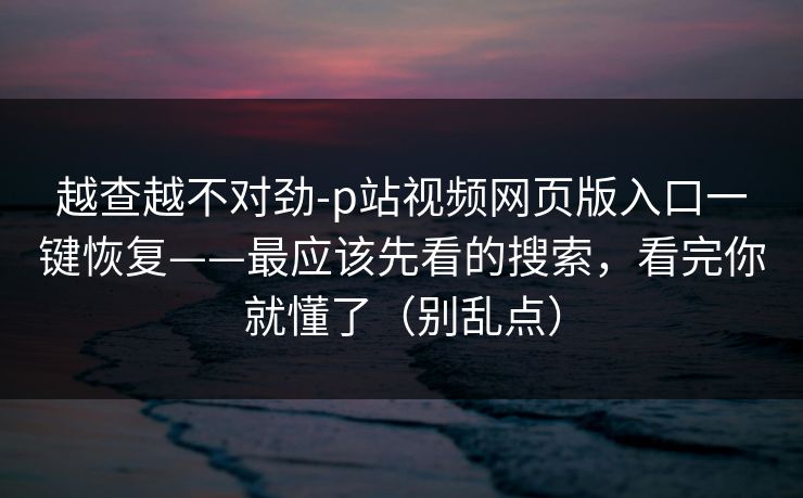 越查越不对劲-p站视频网页版入口一键恢复——最应该先看的搜索，看完你就懂了（别乱点）